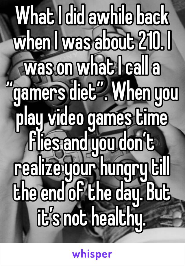 What I did awhile back when I was about 210. I was on what I call a “gamers diet”. When you play video games time flies and you don’t realize your hungry till the end of the day. But it’s not healthy.