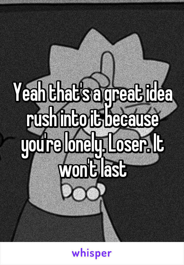 Yeah that's a great idea rush into it because you're lonely. Loser. It won't last