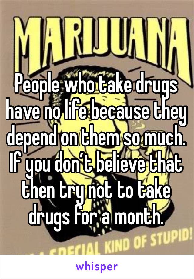 People who take drugs have no life because they depend on them so much. If you don’t believe that then try not to take drugs for a month.