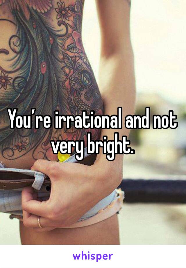 You’re irrational and not very bright.