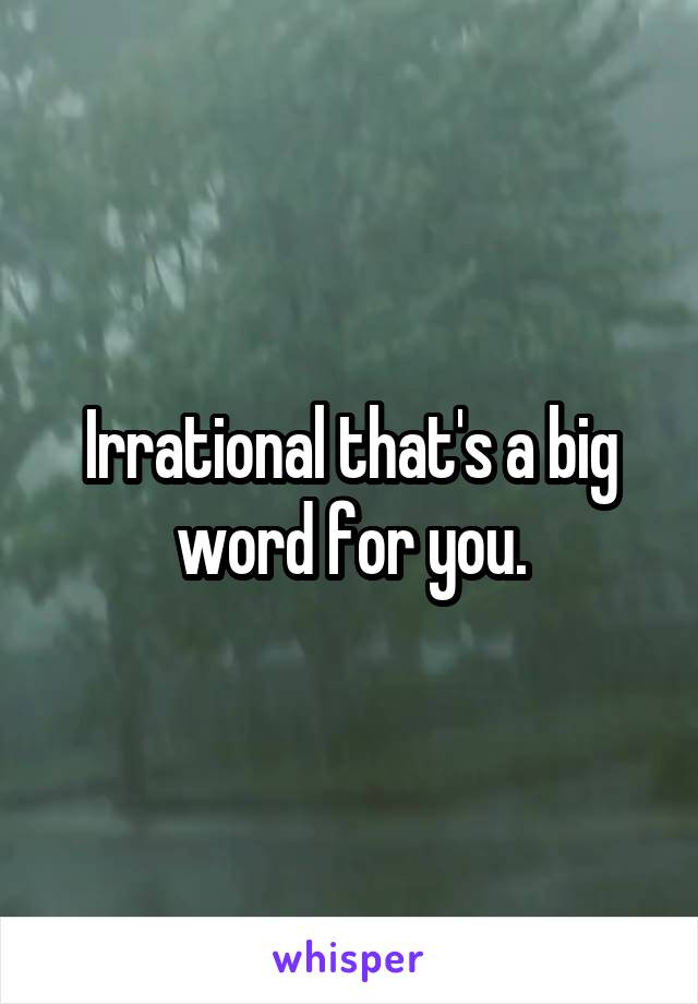 Irrational that's a big word for you.