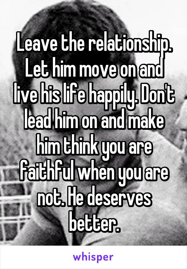 Leave the relationship. Let him move on and live his life happily. Don't lead him on and make him think you are faithful when you are not. He deserves better.