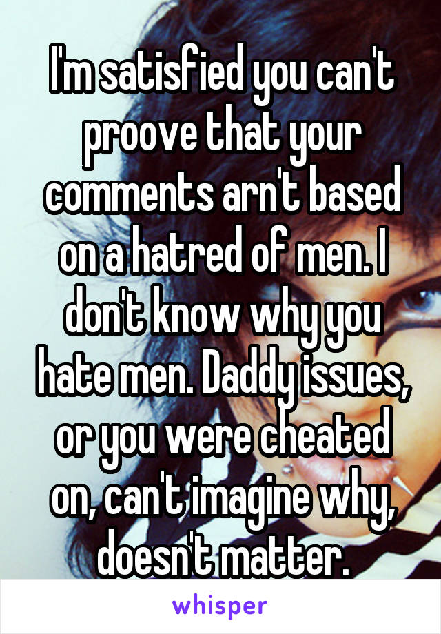 I'm satisfied you can't proove that your comments arn't based on a hatred of men. I don't know why you hate men. Daddy issues, or you were cheated on, can't imagine why, doesn't matter.