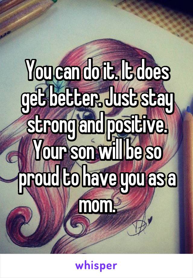You can do it. It does get better. Just stay strong and positive. Your son will be so proud to have you as a mom.