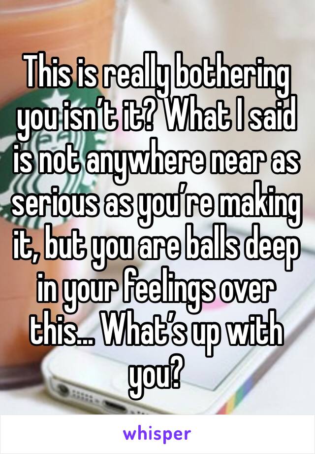 This is really bothering you isn’t it? What I said is not anywhere near as serious as you’re making it, but you are balls deep in your feelings over this... What’s up with you?