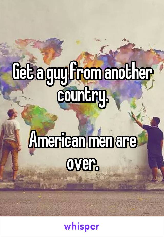 Get a guy from another country.

American men are over.