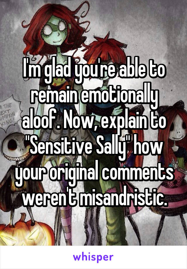 I'm glad you're able to remain emotionally aloof. Now, explain to "Sensitive Sally" how your original comments weren't misandristic.