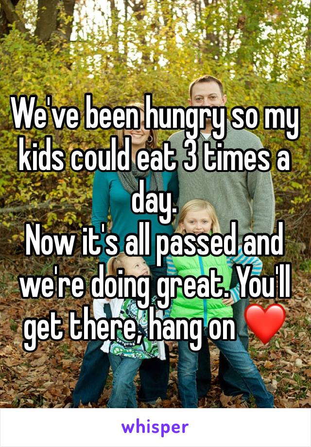We've been hungry so my kids could eat 3 times a day.
Now it's all passed and we're doing great. You'll get there, hang on ❤️