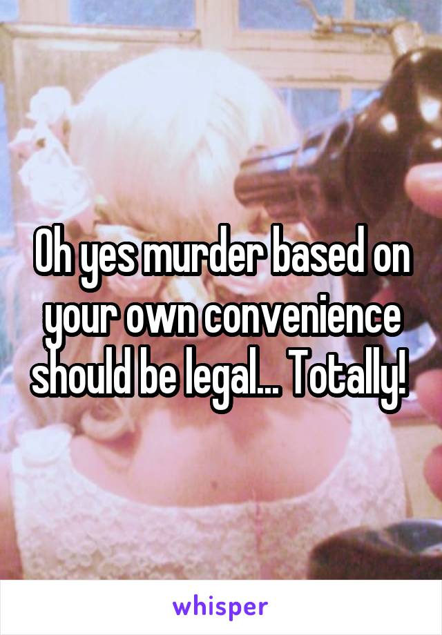 Oh yes murder based on your own convenience should be legal... Totally! 
