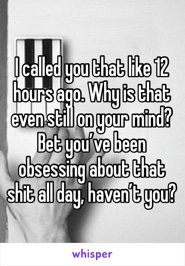 I called you that like 12 hours ago. Why is that even still on your mind? Bet you’ve been obsessing about that shit all day, haven’t you? 