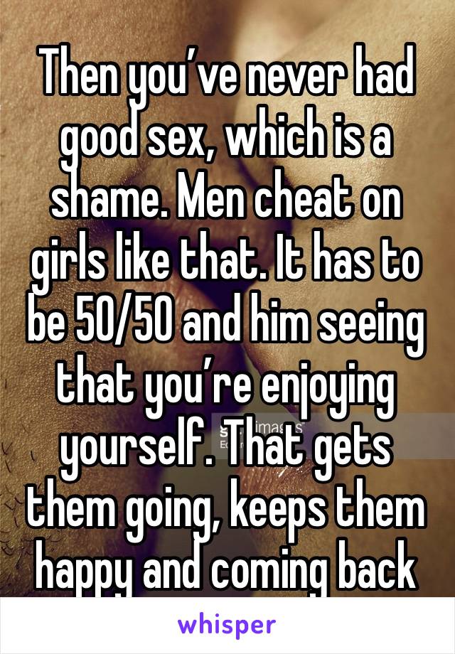 Then you’ve never had good sex, which is a shame. Men cheat on girls like that. It has to be 50/50 and him seeing that you’re enjoying yourself. That gets them going, keeps them happy and coming back