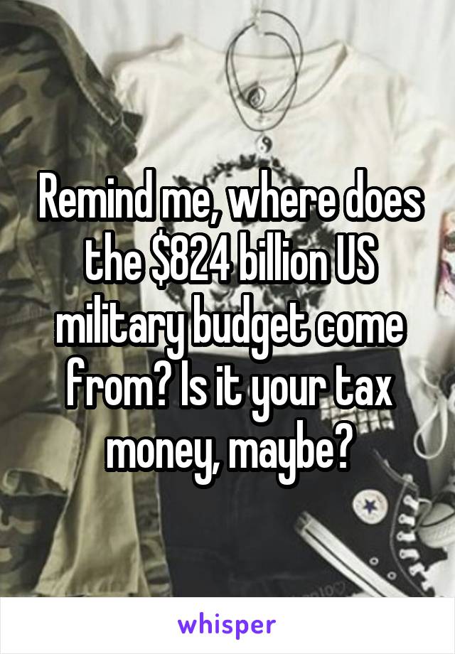 Remind me, where does the $824 billion US military budget come from? Is it your tax money, maybe?