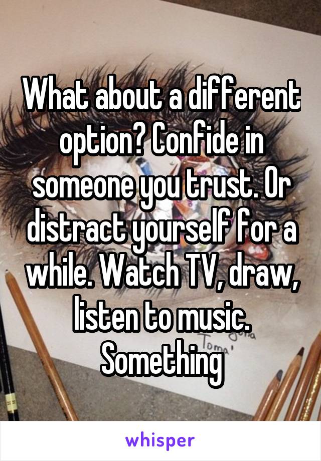 What about a different option? Confide in someone you trust. Or distract yourself for a while. Watch TV, draw, listen to music. Something