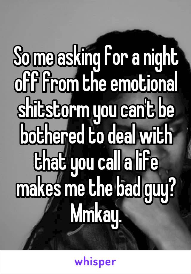 So me asking for a night off from the emotional shitstorm you can't be bothered to deal with that you call a life makes me the bad guy? Mmkay.