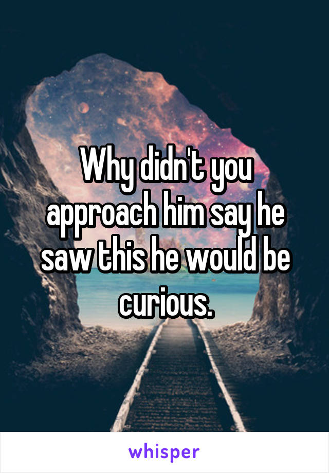 Why didn't you approach him say he saw this he would be curious.