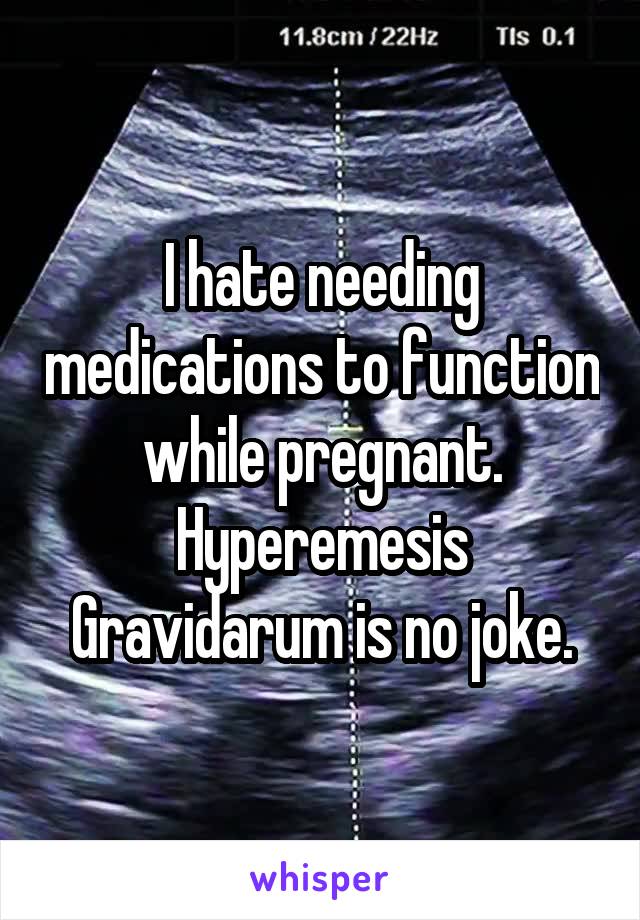 I hate needing medications to function while pregnant. Hyperemesis Gravidarum is no joke.