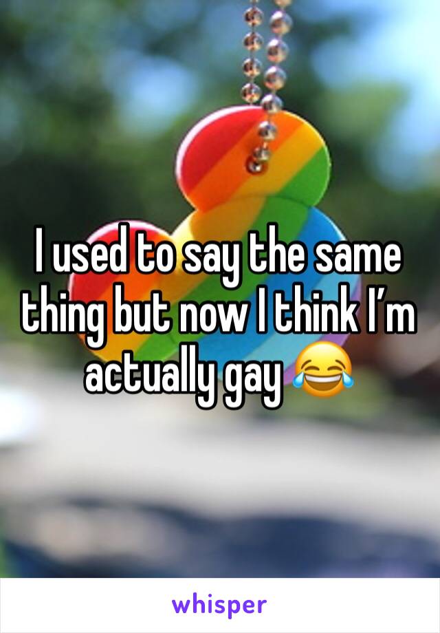 I used to say the same thing but now I think I’m actually gay 😂