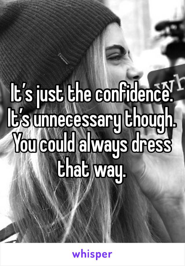 It’s just the confidence. It’s unnecessary though. You could always dress that way. 
