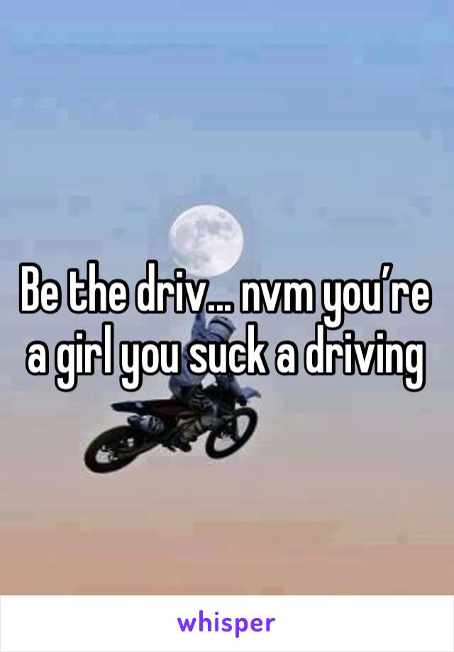 Be the driv... nvm you’re a girl you suck a driving