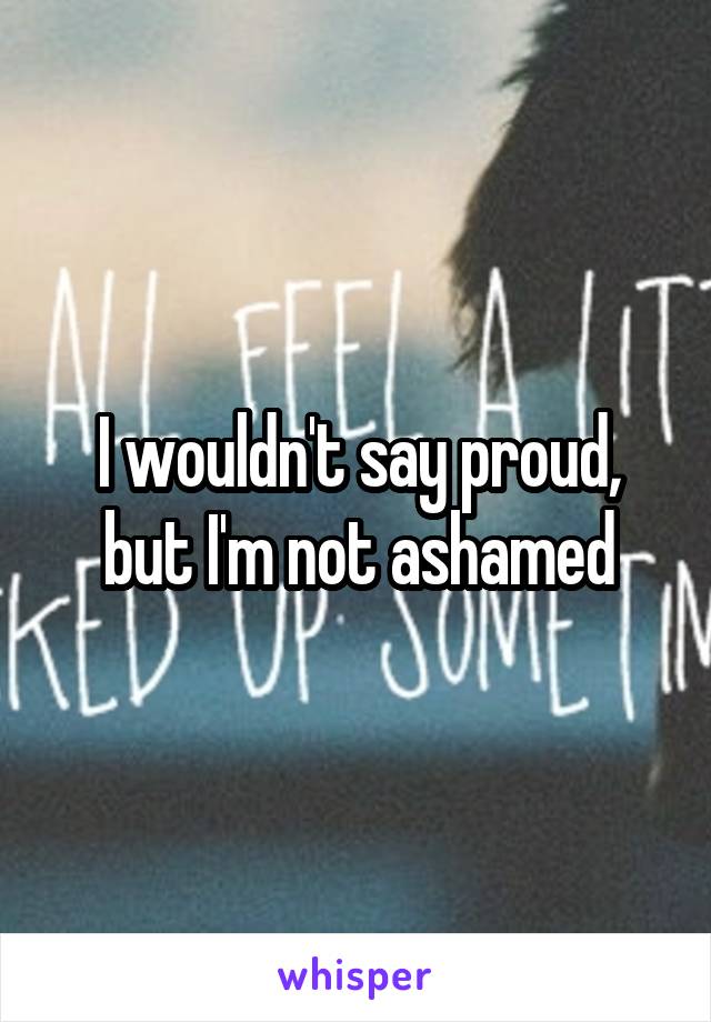 I wouldn't say proud, but I'm not ashamed