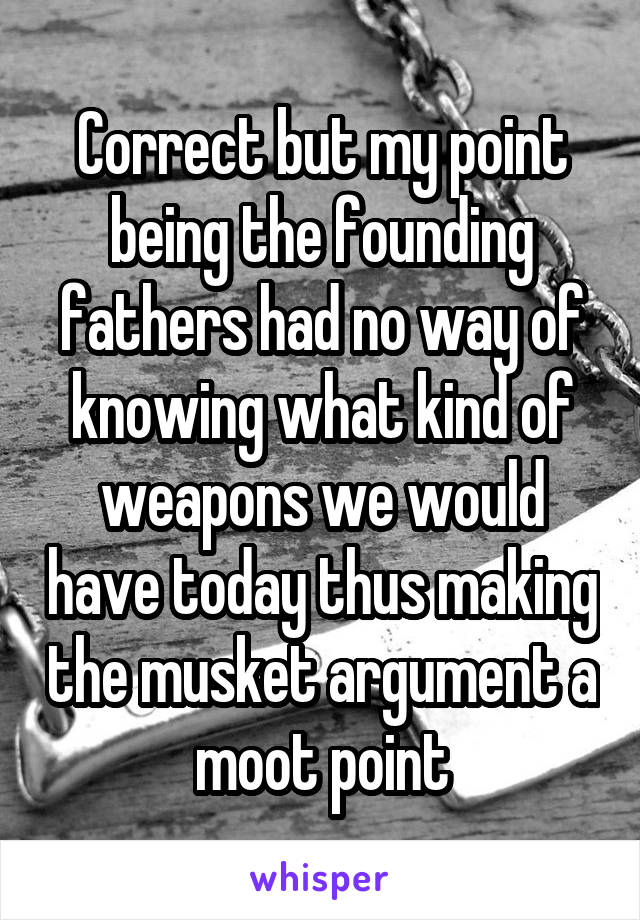 Correct but my point being the founding fathers had no way of knowing what kind of weapons we would have today thus making the musket argument a moot point