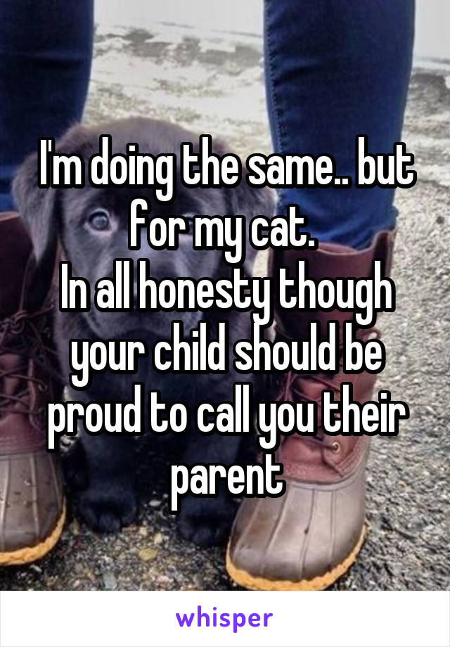 I'm doing the same.. but for my cat. 
In all honesty though your child should be proud to call you their parent