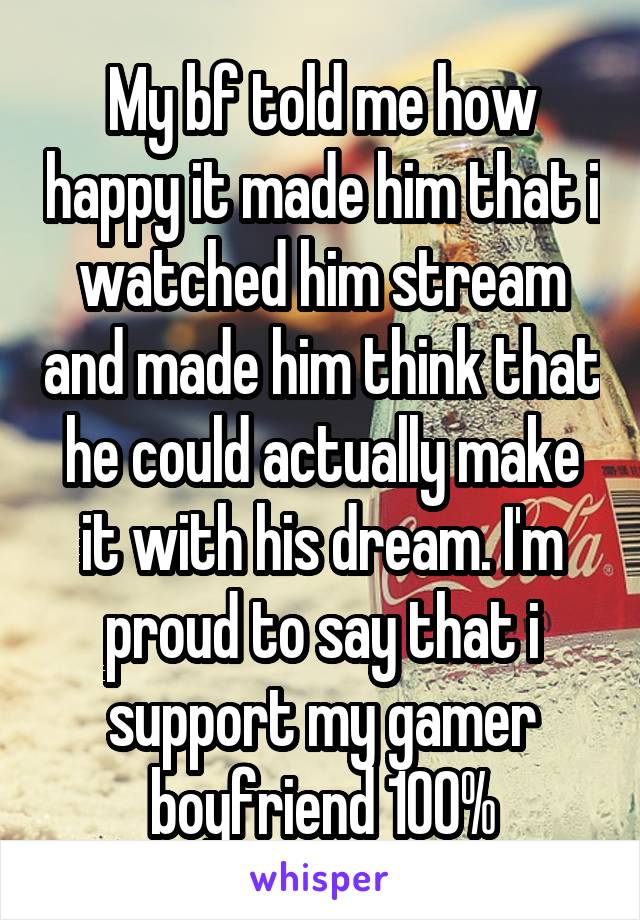 My bf told me how happy it made him that i watched him stream and made him think that he could actually make it with his dream. I'm proud to say that i support my gamer boyfriend 100%