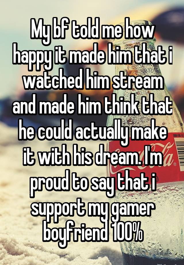 My bf told me how happy it made him that i watched him stream and made him think that he could actually make it with his dream. I'm proud to say that i support my gamer boyfriend 100%