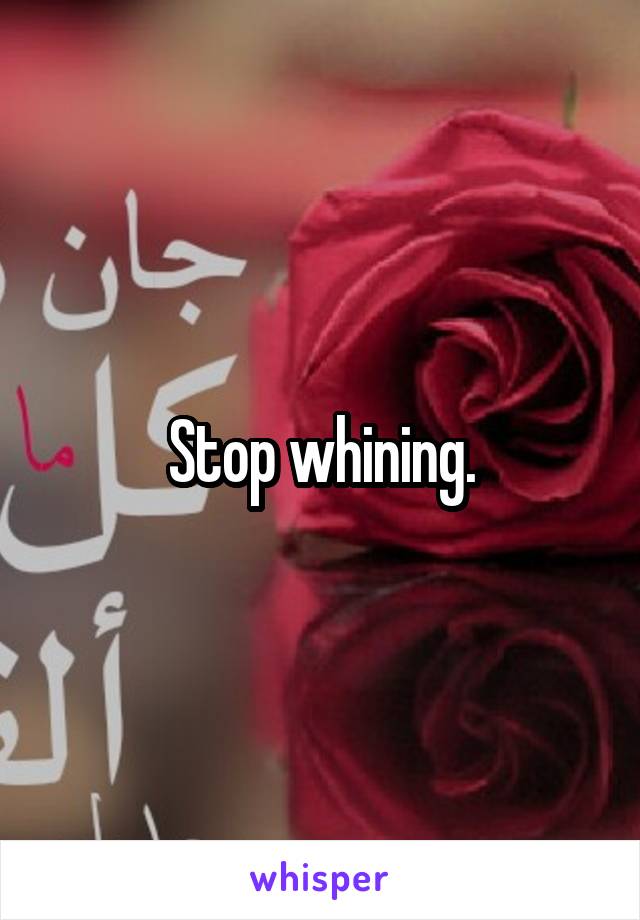 Stop whining.