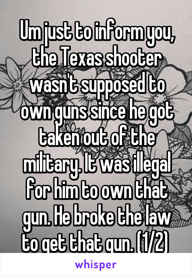 Um just to inform you, the Texas shooter wasn't supposed to own guns since he got taken out of the military. It was illegal for him to own that gun. He broke the law to get that gun. (1/2) 