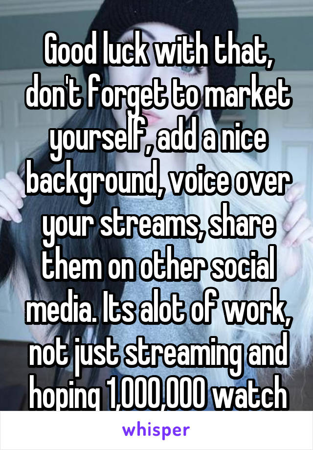 Good luck with that, don't forget to market yourself, add a nice background, voice over your streams, share them on other social media. Its alot of work, not just streaming and hoping 1,000,000 watch