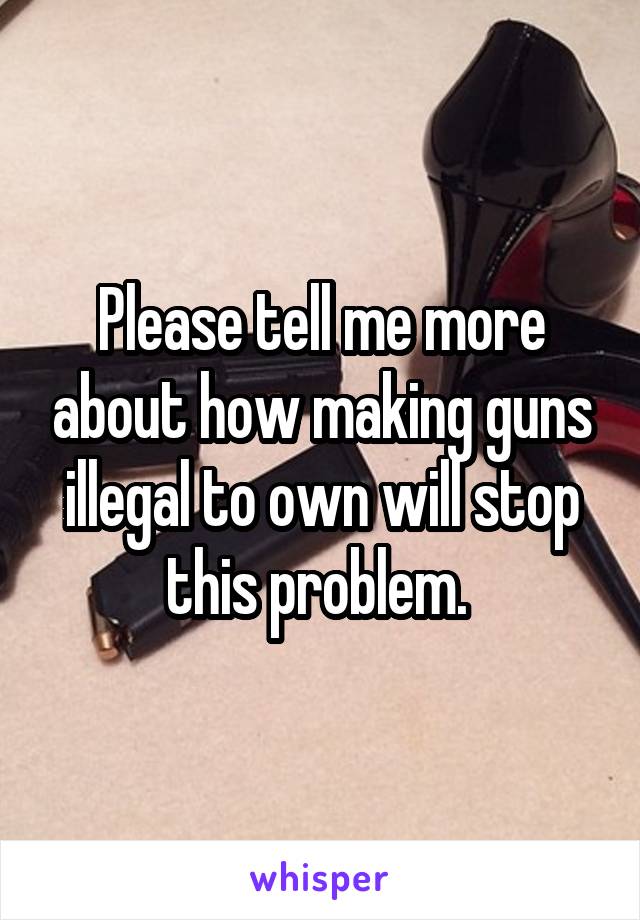 Please tell me more about how making guns illegal to own will stop this problem. 