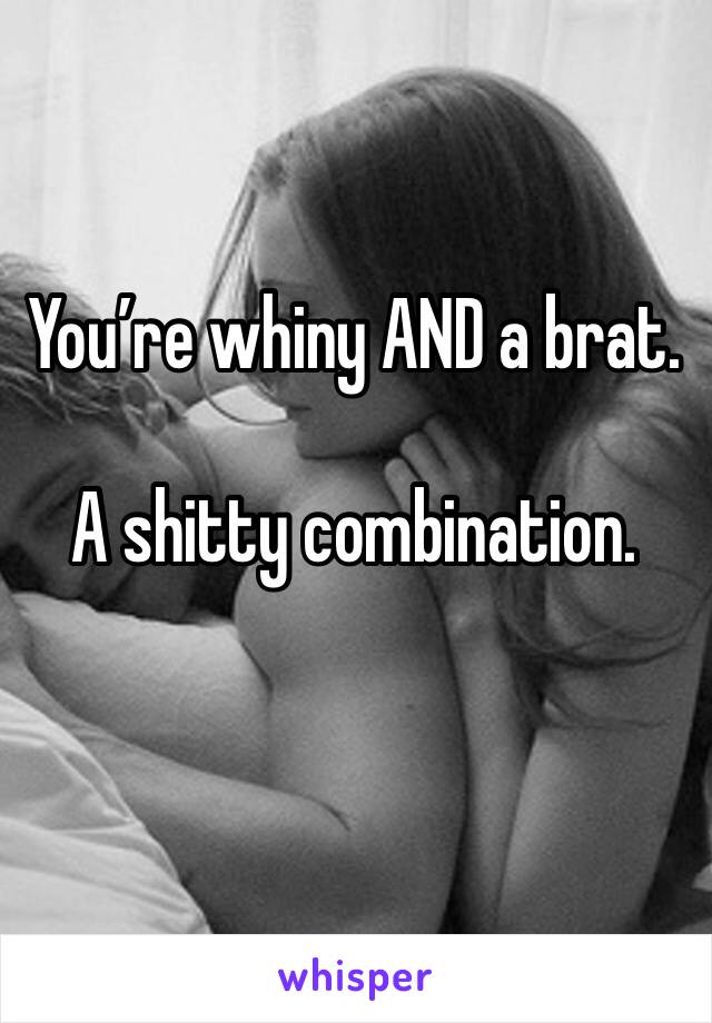 You’re whiny AND a brat.

A shitty combination.