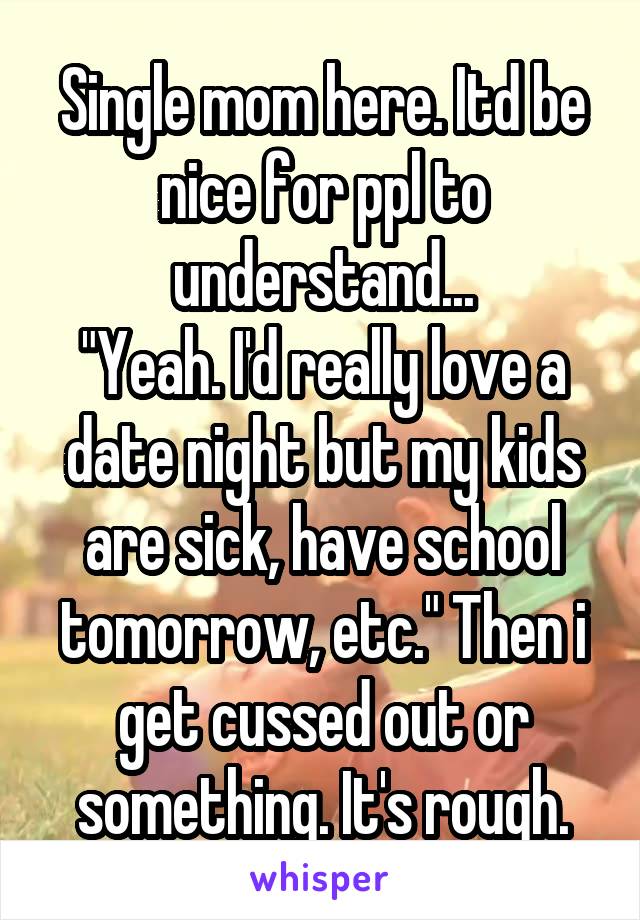 Single mom here. Itd be nice for ppl to understand...
"Yeah. I'd really love a date night but my kids are sick, have school tomorrow, etc." Then i get cussed out or something. It's rough.