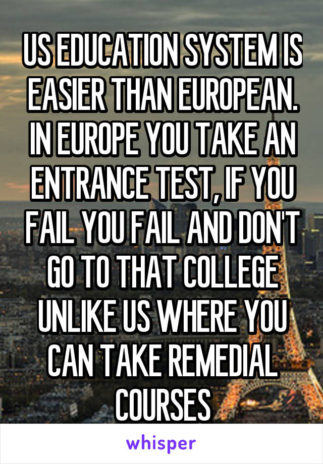 US EDUCATION SYSTEM IS EASIER THAN EUROPEAN. IN EUROPE YOU TAKE AN ENTRANCE TEST, IF YOU FAIL YOU FAIL AND DON'T GO TO THAT COLLEGE UNLIKE US WHERE YOU CAN TAKE REMEDIAL COURSES