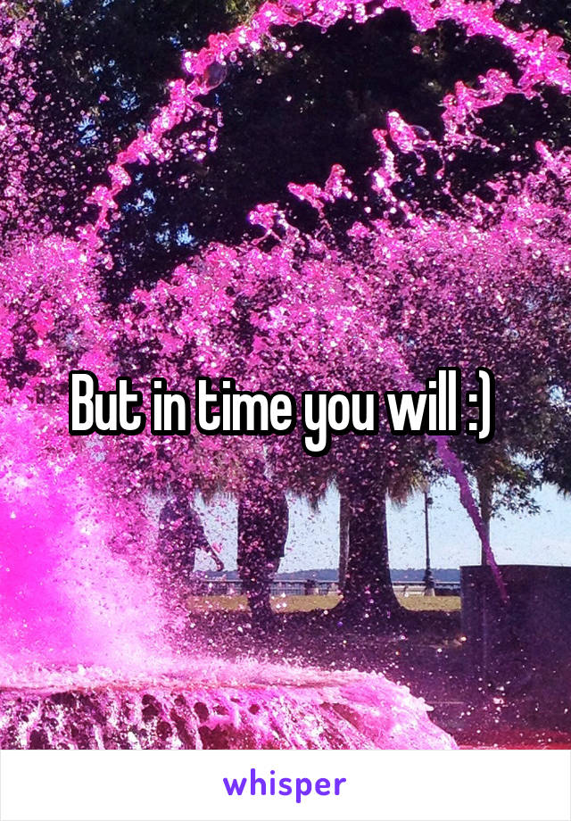 But in time you will :) 