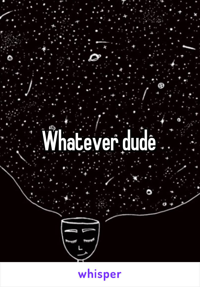Whatever dude 