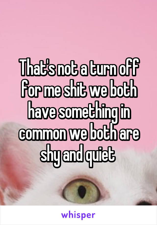 That's not a turn off for me shit we both have something in common we both are shy and quiet 