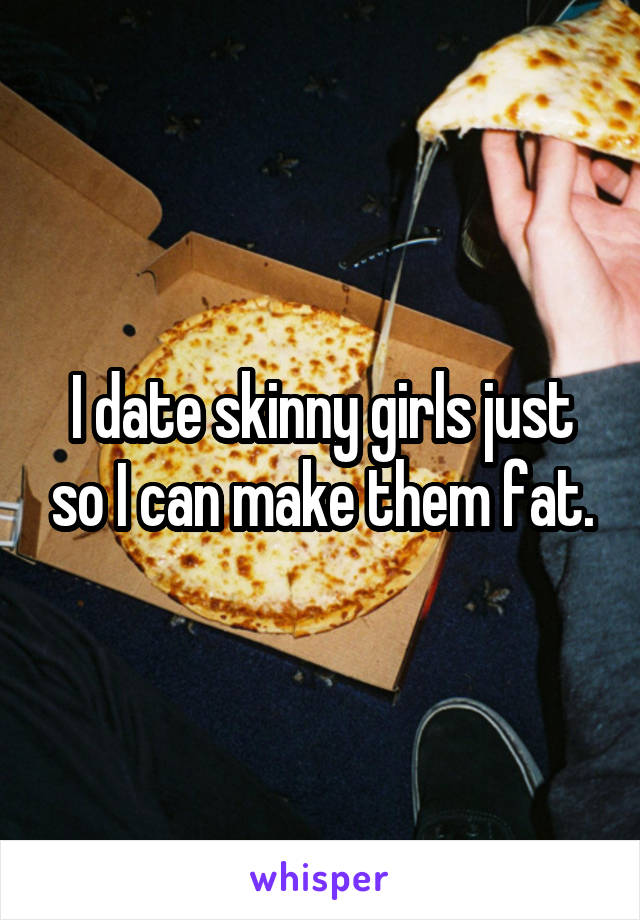 I date skinny girls just so I can make them fat.