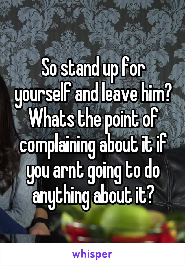 So stand up for yourself and leave him? Whats the point of complaining about it if you arnt going to do anything about it?