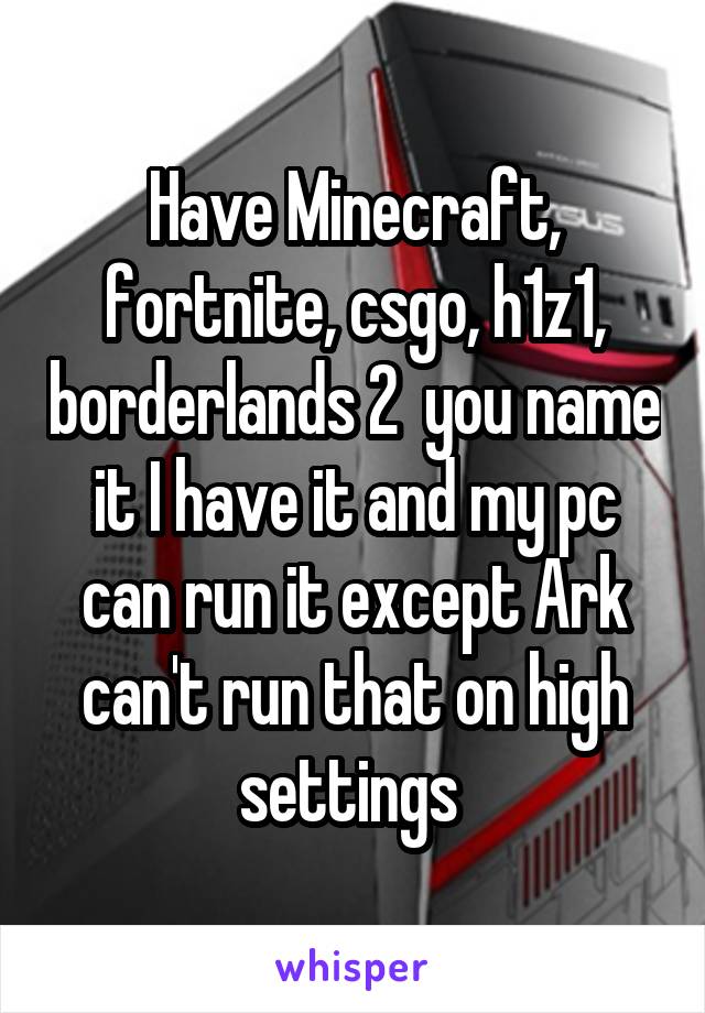Have Minecraft, fortnite, csgo, h1z1, borderlands 2  you name it I have it and my pc can run it except Ark can't run that on high settings 