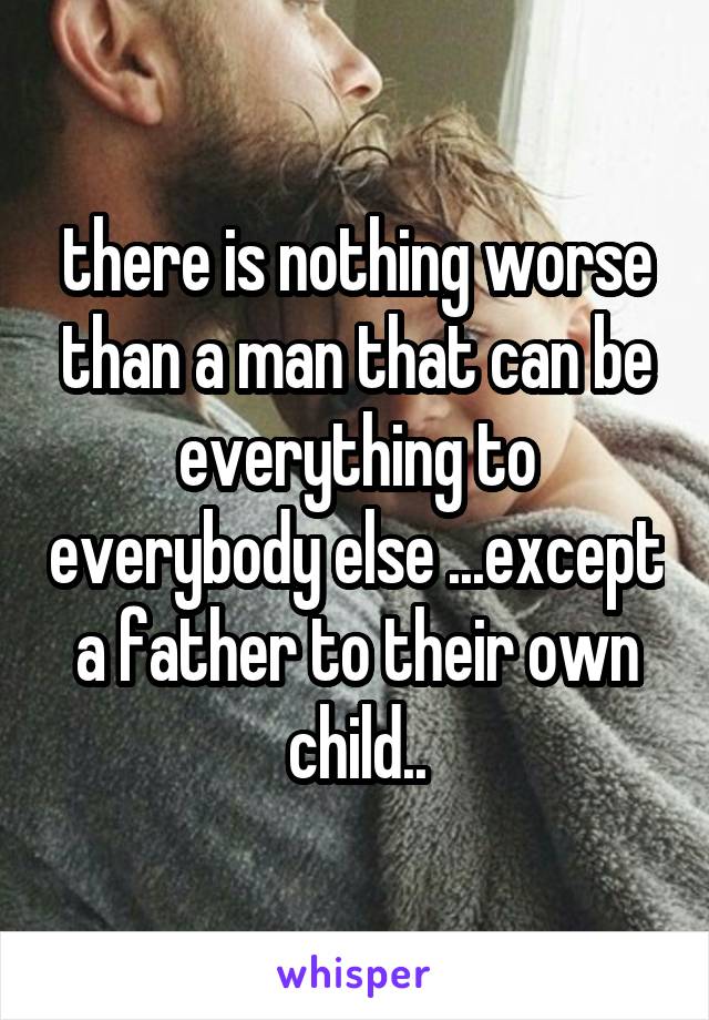 there is nothing worse than a man that can be everything to everybody else ...except a father to their own child..