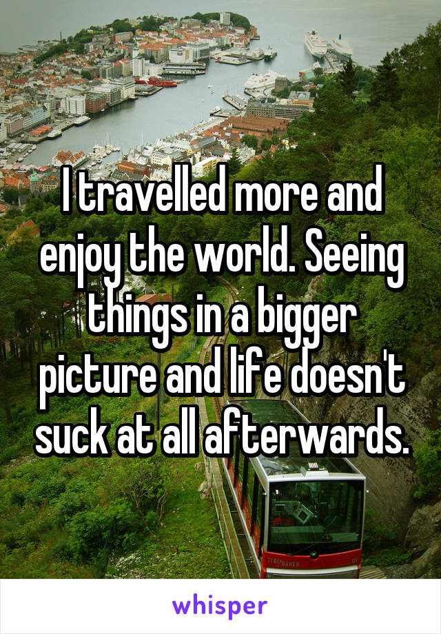 I travelled more and enjoy the world. Seeing things in a bigger picture and life doesn't suck at all afterwards.