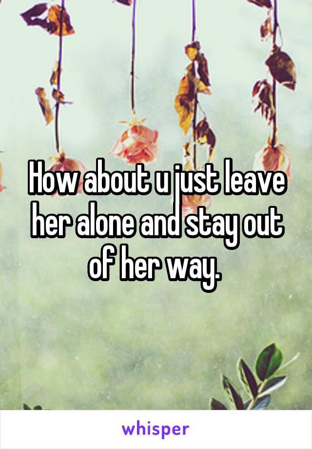 How about u just leave her alone and stay out of her way. 