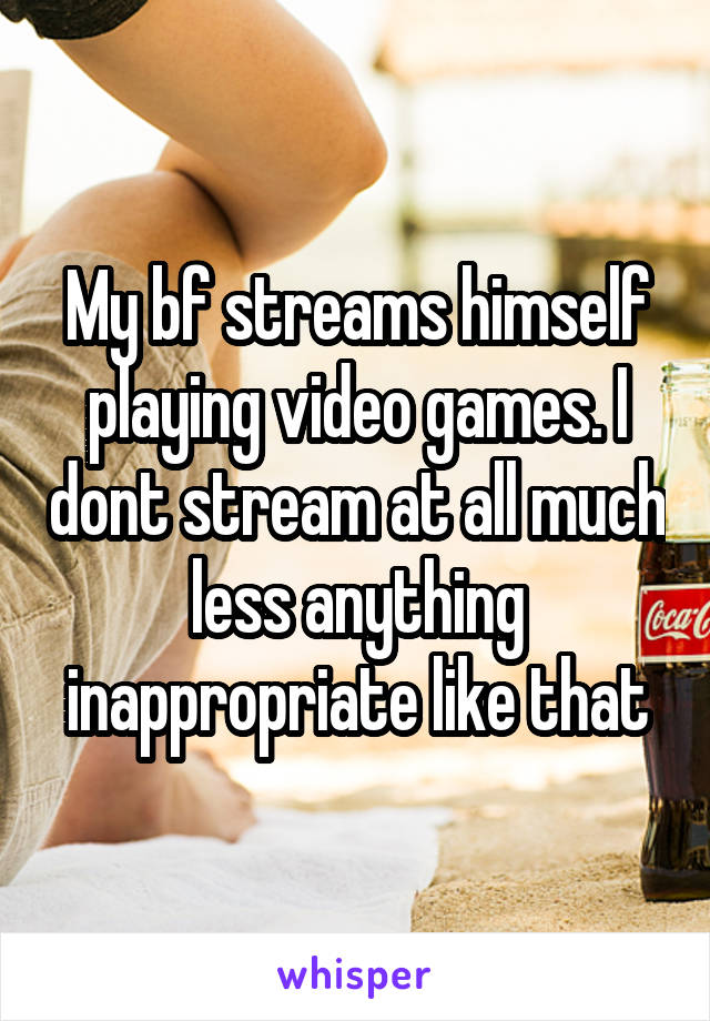 My bf streams himself playing video games. I dont stream at all much less anything inappropriate like that