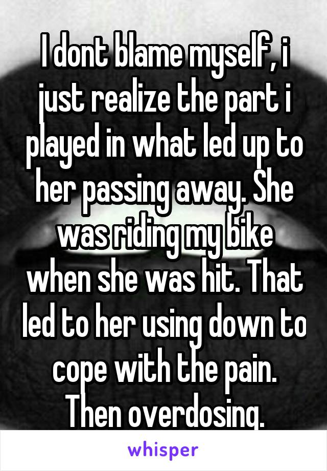 I dont blame myself, i just realize the part i played in what led up to her passing away. She was riding my bike when she was hit. That led to her using down to cope with the pain. Then overdosing.