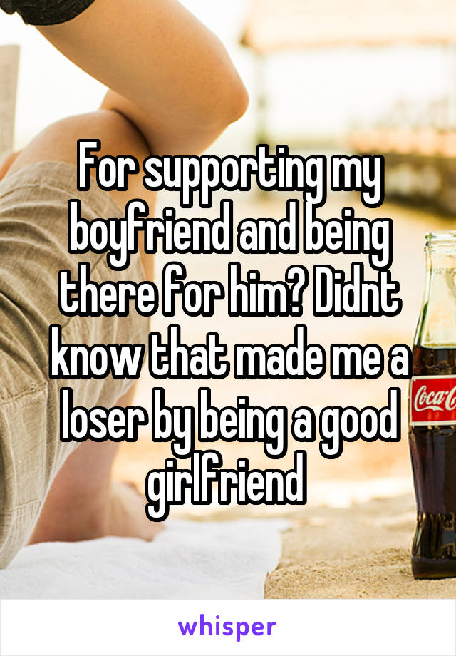 For supporting my boyfriend and being there for him? Didnt know that made me a loser by being a good girlfriend 