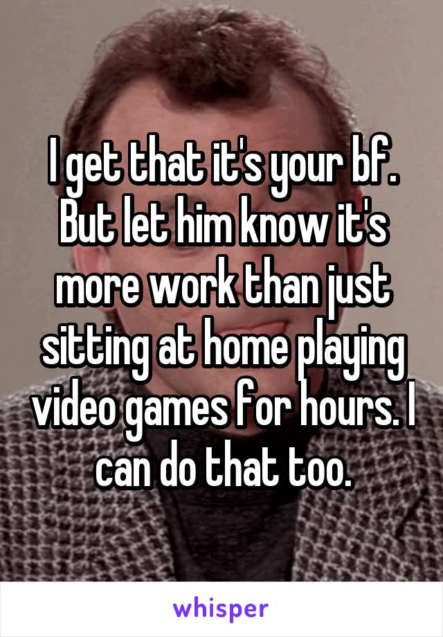 I get that it's your bf. But let him know it's more work than just sitting at home playing video games for hours. I can do that too.