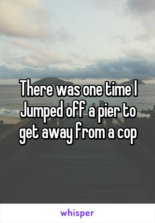 There was one time I Jumped off a pier to get away from a cop