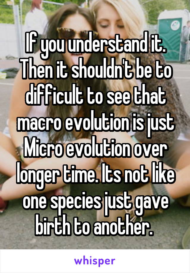 If you understand it. Then it shouldn't be to difficult to see that macro evolution is just Micro evolution over longer time. Its not like one species just gave birth to another. 